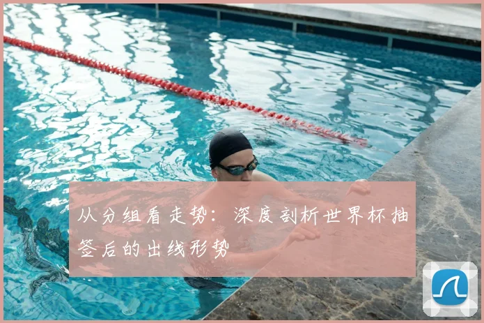 从分组看走势：深度剖析世界杯抽签后的出线形势