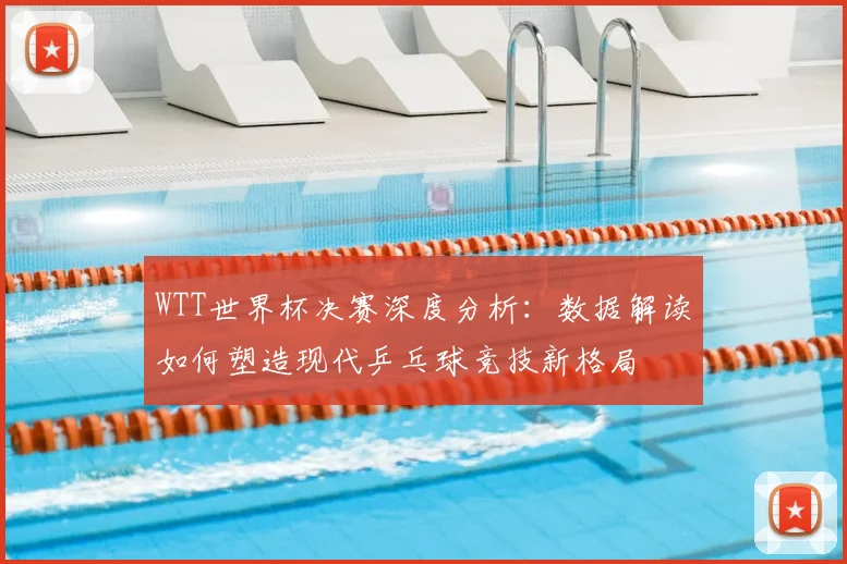 WTT世界杯决赛深度分析:数据解读如何塑造现代乒乓球竞技新格局