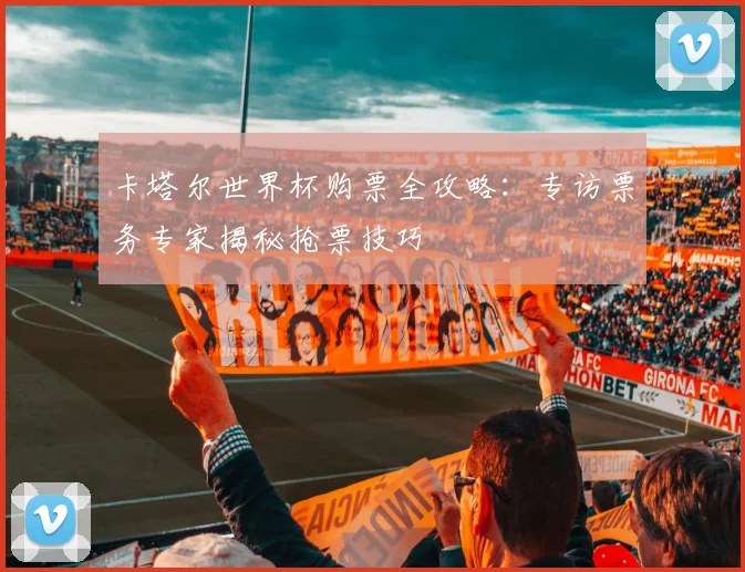 卡塔尔世界杯购票全攻略：专访票务专家揭秘抢票技巧