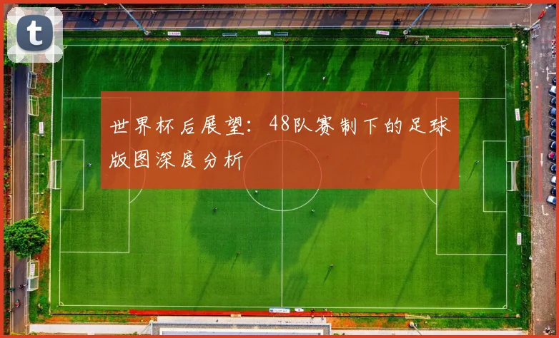 世界杯后展望:48队赛制下的足球版图深度分析