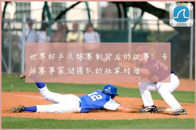 世界杯乒乓球赛制背后的故事:专访赛事策划团队的独家对话
