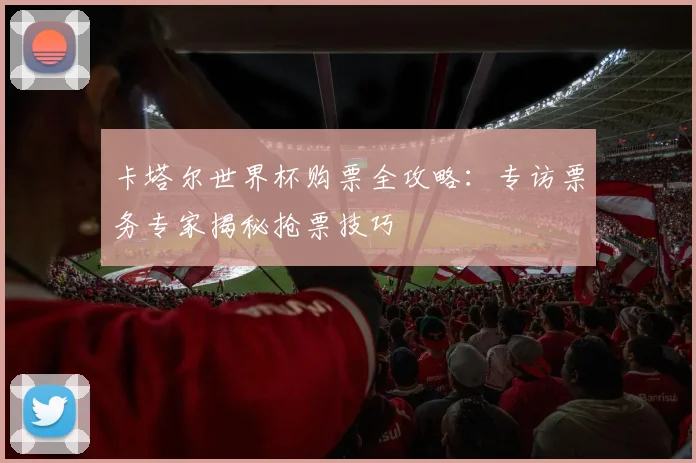 卡塔尔世界杯购票全攻略：专访票务专家揭秘抢票技巧