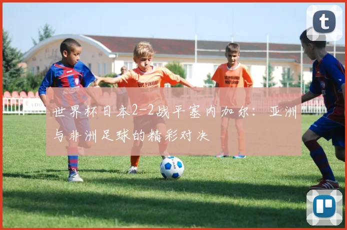 世界杯日本2-2战平塞内加尔:亚洲与非洲足球的精彩对决