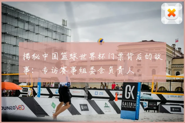 揭秘中国篮球世界杯门票背后的故事：专访赛事组委会负责人