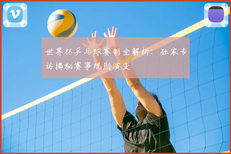 世界杯乒乓球赛制全解析:独家专访揭秘赛事规则演变