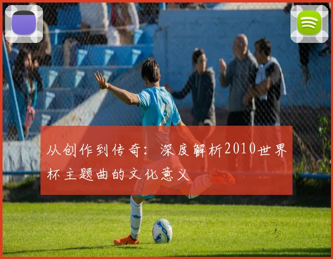 从创作到传奇：深度解析2010世界杯主题曲的文化意义