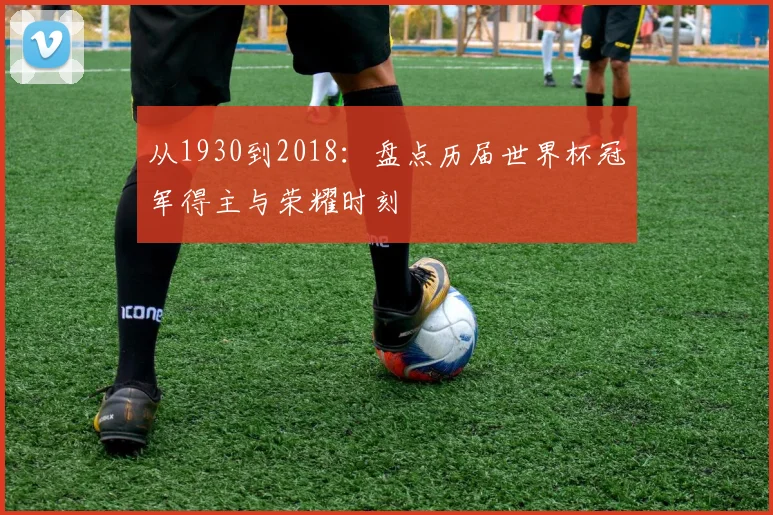 从1930到2018：盘点历届世界杯冠军得主与荣耀时刻