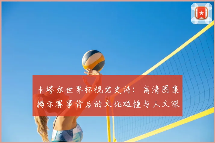 卡塔尔世界杯视觉史诗：高清图集揭示赛事背后的文化碰撞与人文深度