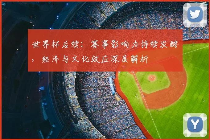 世界杯后续：赛事影响力持续发酵，经济与文化效应深度解析