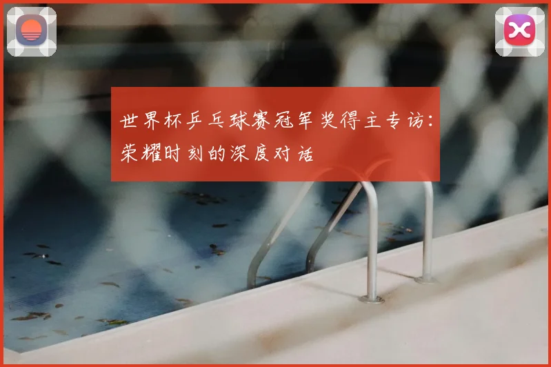 世界杯乒乓球赛冠军奖得主专访:荣耀时刻的深度对话