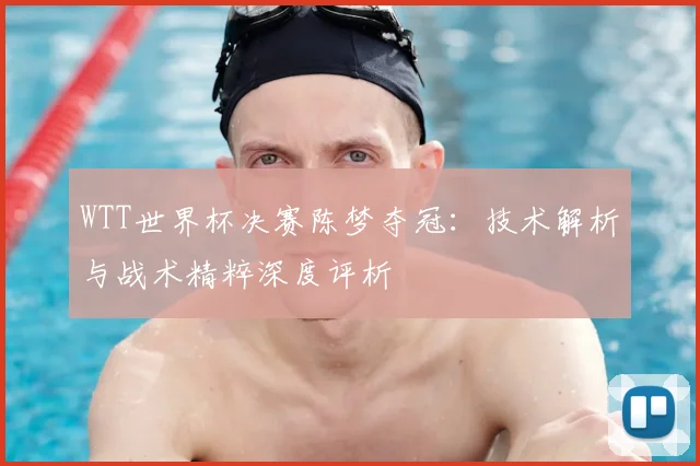 WTT世界杯决赛陈梦夺冠:技术解析与战术精粹深度评析
