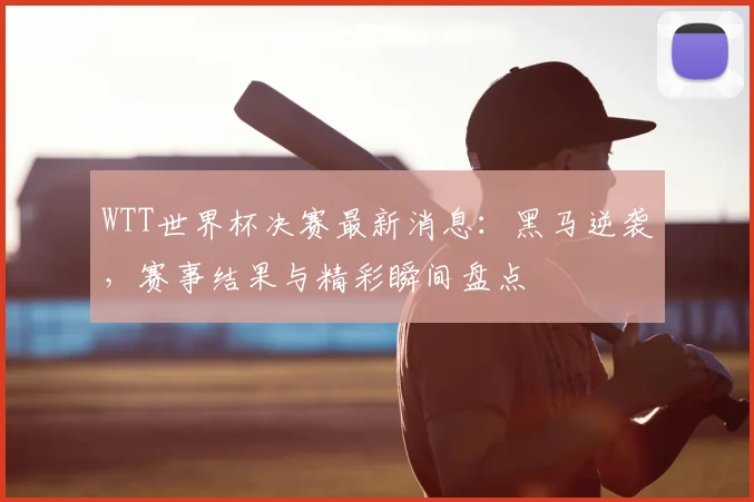 WTT世界杯决赛最新消息:黑马逆袭,赛事结果与精彩瞬间盘点
