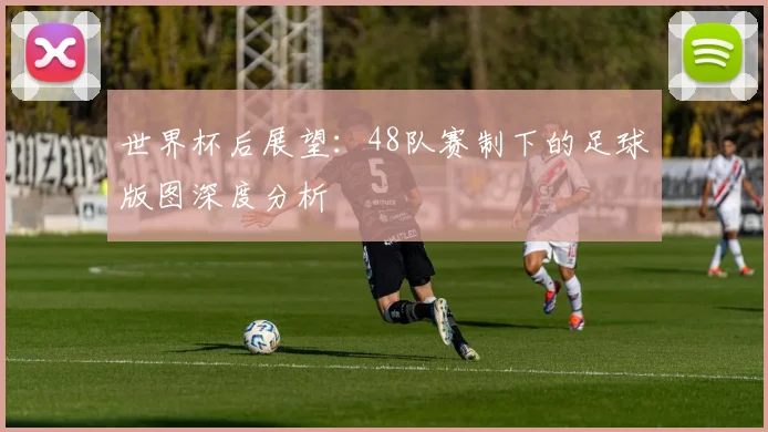 世界杯后展望:48队赛制下的足球版图深度分析