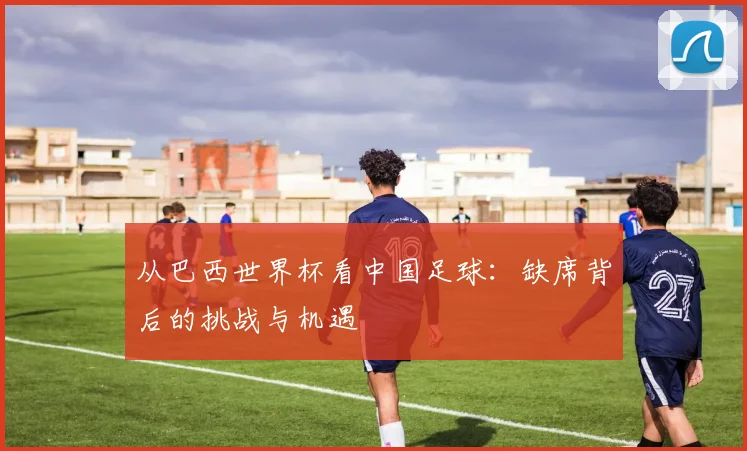 从巴西世界杯看中国足球:缺席背后的挑战与机遇