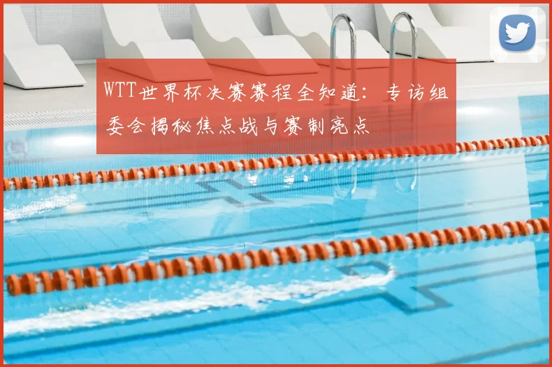 WTT世界杯决赛赛程全知道:专访组委会揭秘焦点战与赛制亮点
