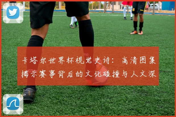 卡塔尔世界杯视觉史诗：高清图集揭示赛事背后的文化碰撞与人文深度