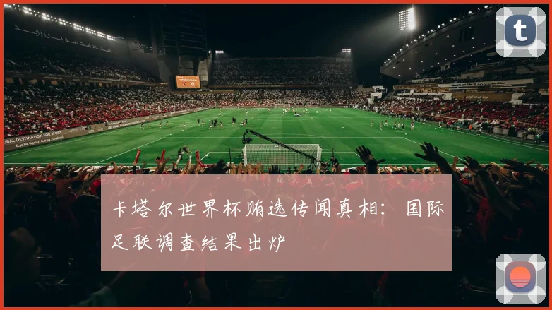 卡塔尔世界杯贿选传闻真相：国际足联调查结果出炉