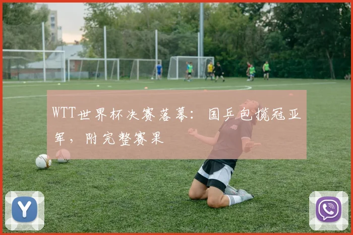 WTT世界杯决赛落幕:国乒包揽冠亚军,附完整赛果