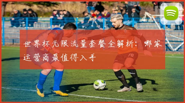 世界杯无限流量套餐全解析:哪家运营商最值得入手