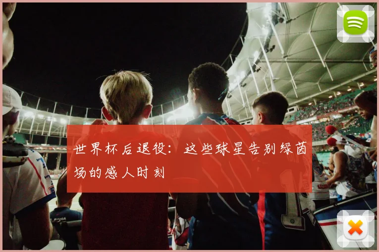 世界杯后退役:这些球星告别绿茵场的感人时刻