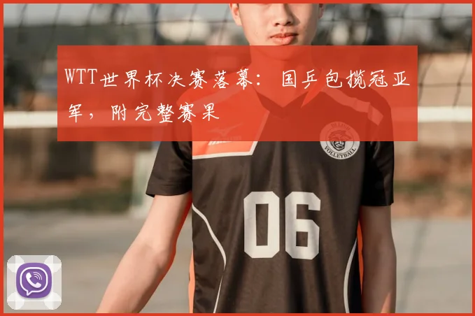 WTT世界杯决赛落幕：国乒包揽冠亚军，附完整赛果